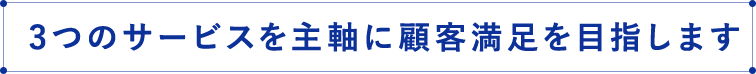 3つのサービスを主軸に顧客満足を目指します